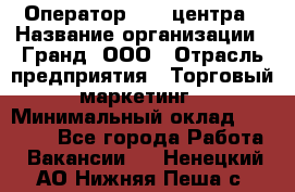 Оператор Call-центра › Название организации ­ Гранд, ООО › Отрасль предприятия ­ Торговый маркетинг › Минимальный оклад ­ 30 000 - Все города Работа » Вакансии   . Ненецкий АО,Нижняя Пеша с.